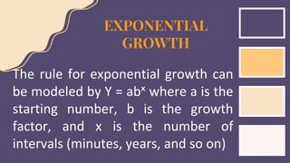 EXPONENTIAL
GROWTH
The rule for exponential growth can
be modeled by Y = abˣ where a is the
starting number, b is the growth
factor, and x is the number of
intervals (minutes, years, and so on).
 