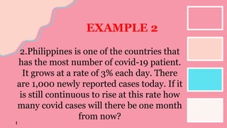 EXAMPLE 2
2.Philippines is one of the countries that
has the most number of covid-19 patient.
It grows at a rate of 3% each day. There
are 1,000 newly reported cases today. If it
is still continuous to rise at this rate how
many covid cases will there be one month
from now?
 