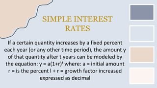 SIMPLE INTEREST
RATES
If a certain quantity increases by a fixed percent
each year (or any other time period), the amount y
of that quantity after t years can be modeled by
the equation: y = a(1+r)ᵗ where: a = initial amount
r = is the percent l + r = growth factor increased
expressed as decimal
 