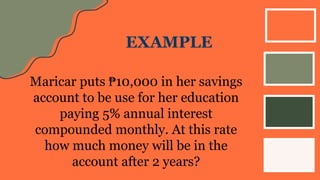 EXAMPLE
Maricar puts ₱10,000 in her savings
account to be use for her education
paying 5% annual interest
compounded monthly. At this rate
how much money will be in the
account after 2 years?
 