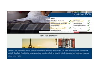 Le migliori ExOs
Ars et Inventio
Airbnb – una community su cui vendere accomodation attiva in 34.000 città e 190 paesi, attualmente dal valore di 14
miliardi di dollari. Con 800.000 appartamenti nel mondo, Airbnb ha oltre 90 volte le inserzioni per impiegato rispetto a
catene come Hyatt.
 