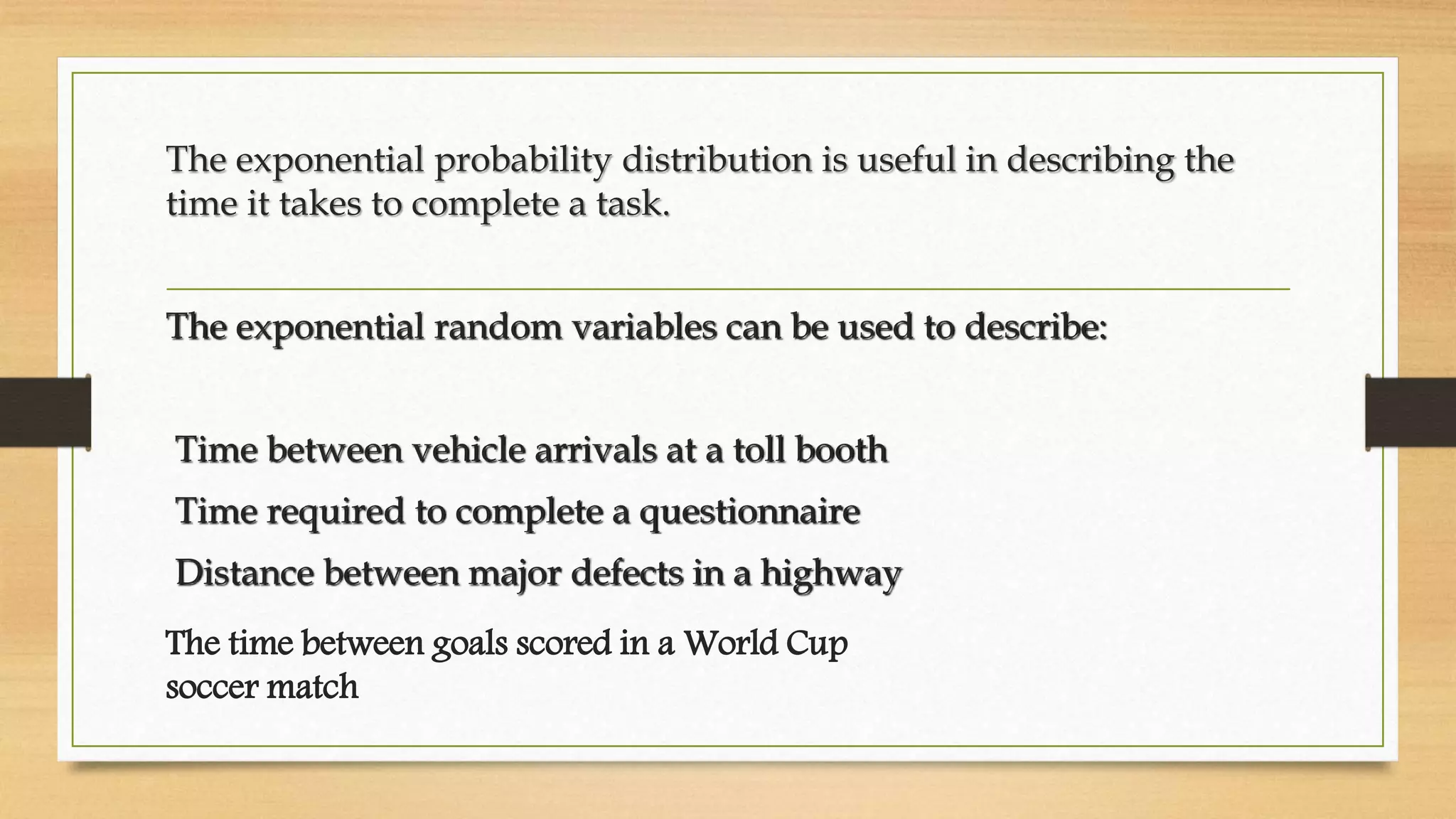 The exponential probability distribution is useful in describing the
time it takes to complete a task.
The exponential random variables can be used to describe:
Time between vehicle arrivals at a toll booth
Time required to complete a questionnaire
Distance between major defects in a highway
The time between goals scored in a World Cup
soccer match