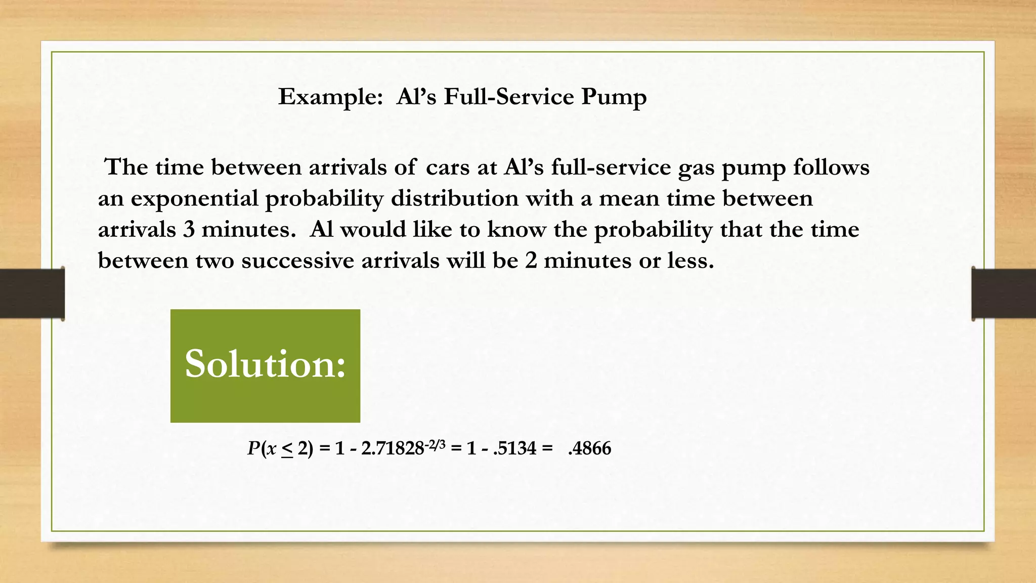 Example: Al’s Full-Service Pump
The time between arrivals of cars at Al’s full-service gas pump follows
an exponential probability distribution with a mean time between
arrivals 3 minutes. Al would like to know the probability that the time
between two successive arrivals will be 2 minutes or less.
P(x < 2) = 1 - 2.71828-2/3 = 1 - .5134 = .4866
Solution: