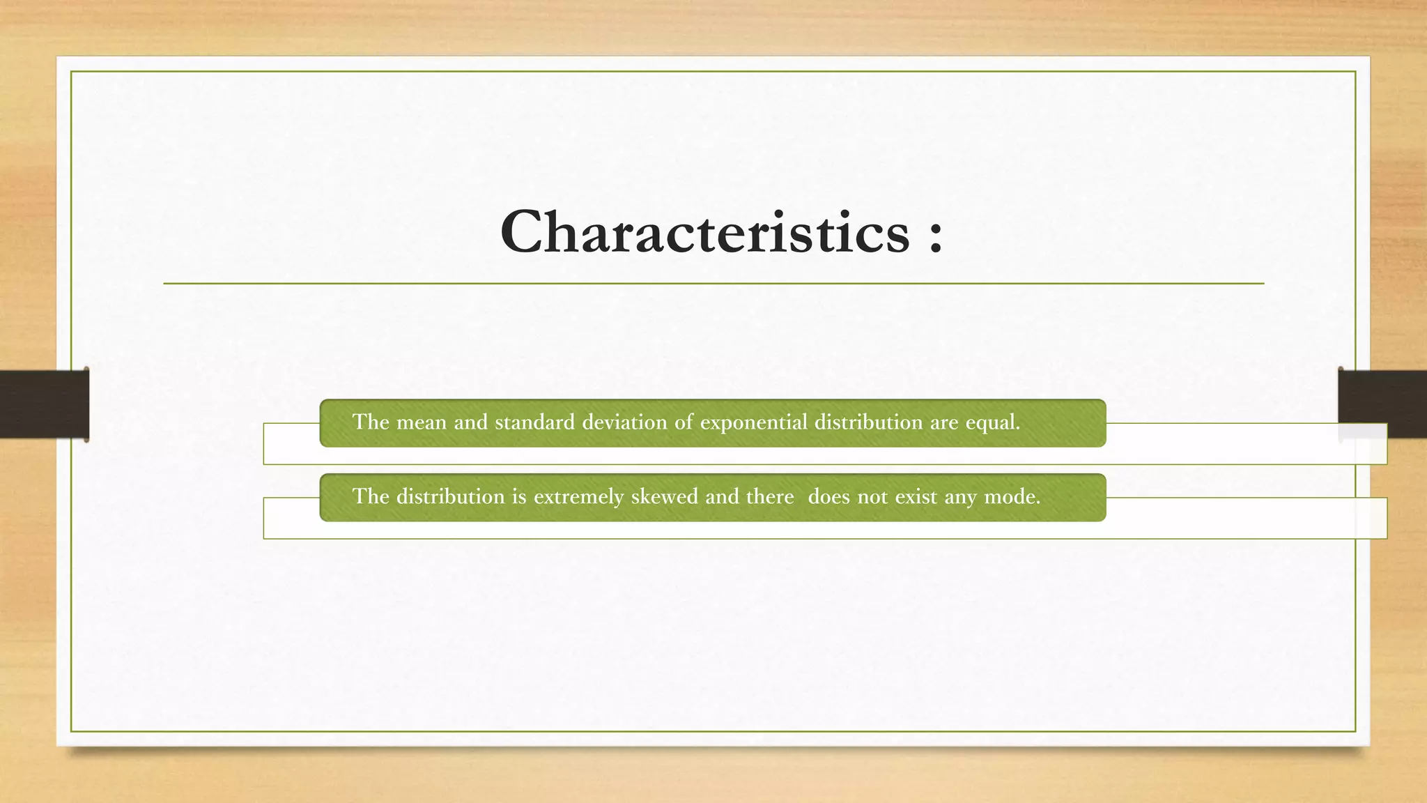 Characteristics :
The mean and standard deviation of exponential distribution are equal.
The distribution is extremely skewed and there does not exist any mode.