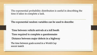 The exponential probability distribution is useful in describing the
time it takes to complete a task.
The exponential random variables can be used to describe:
Time between vehicle arrivals at a toll booth
Time required to complete a questionnaire
Distance between major defects in a highway
The time between goals scored in a World Cup
soccer match
 