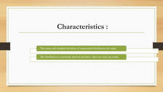 Characteristics :
The mean and standard deviation of exponential distribution are equal.
The distribution is extremely skewed and there does not exist any mode.
 