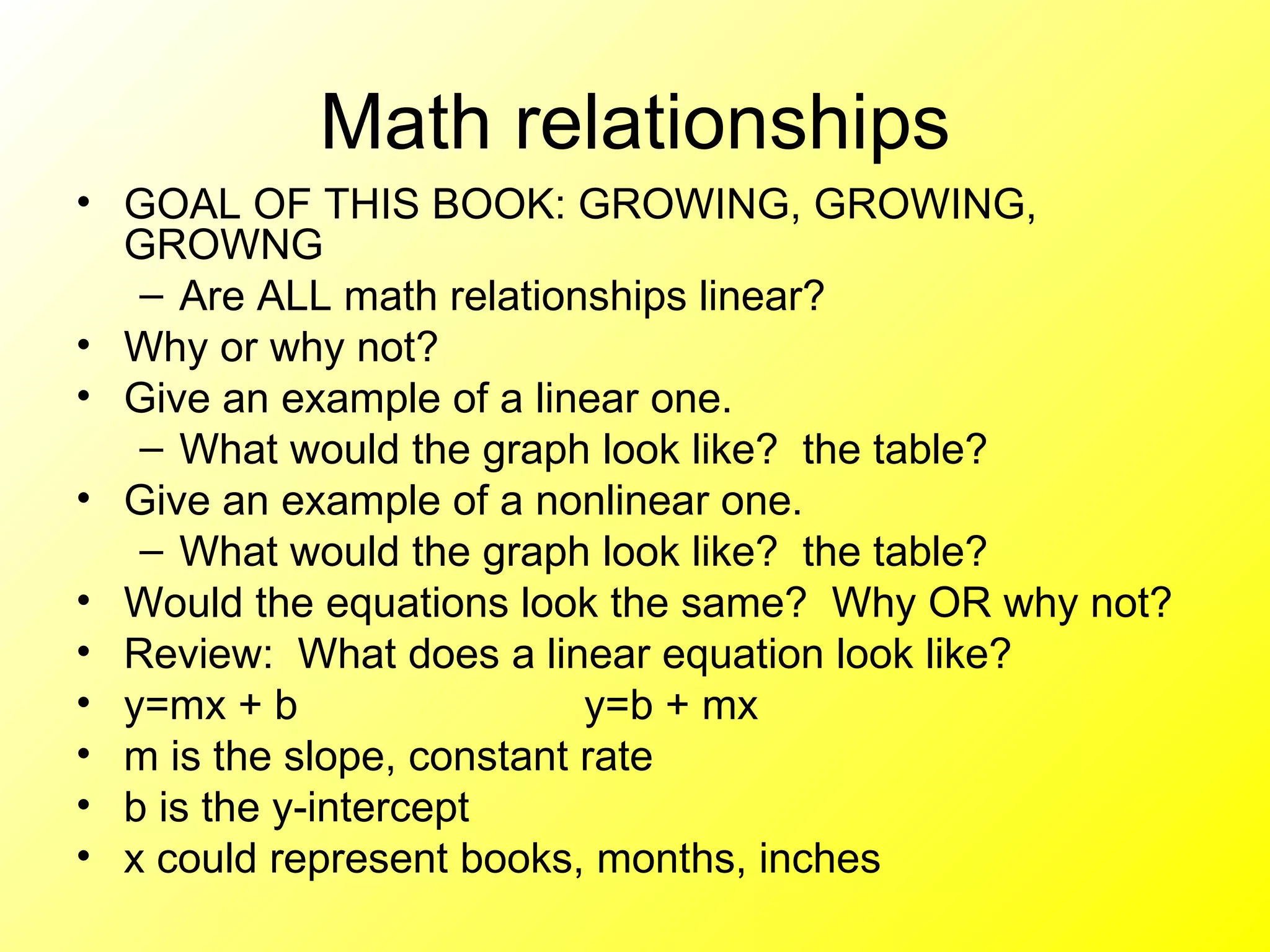 Math relationships GOAL OF THIS BOOK: GROWING, GROWING, GROWNG Are ALL math relationships linear? Why or why not?  Give an example of a linear one. What would the graph look like?  the table?  Give an example of a nonlinear one.  What would the graph look like?  the table? Would the equations look the same?  Why OR why not?  Review:  What does a linear equation look like? y=mx + b y=b + mx  m is the slope, constant rate b is the y-intercept  x could represent books, months, inches 