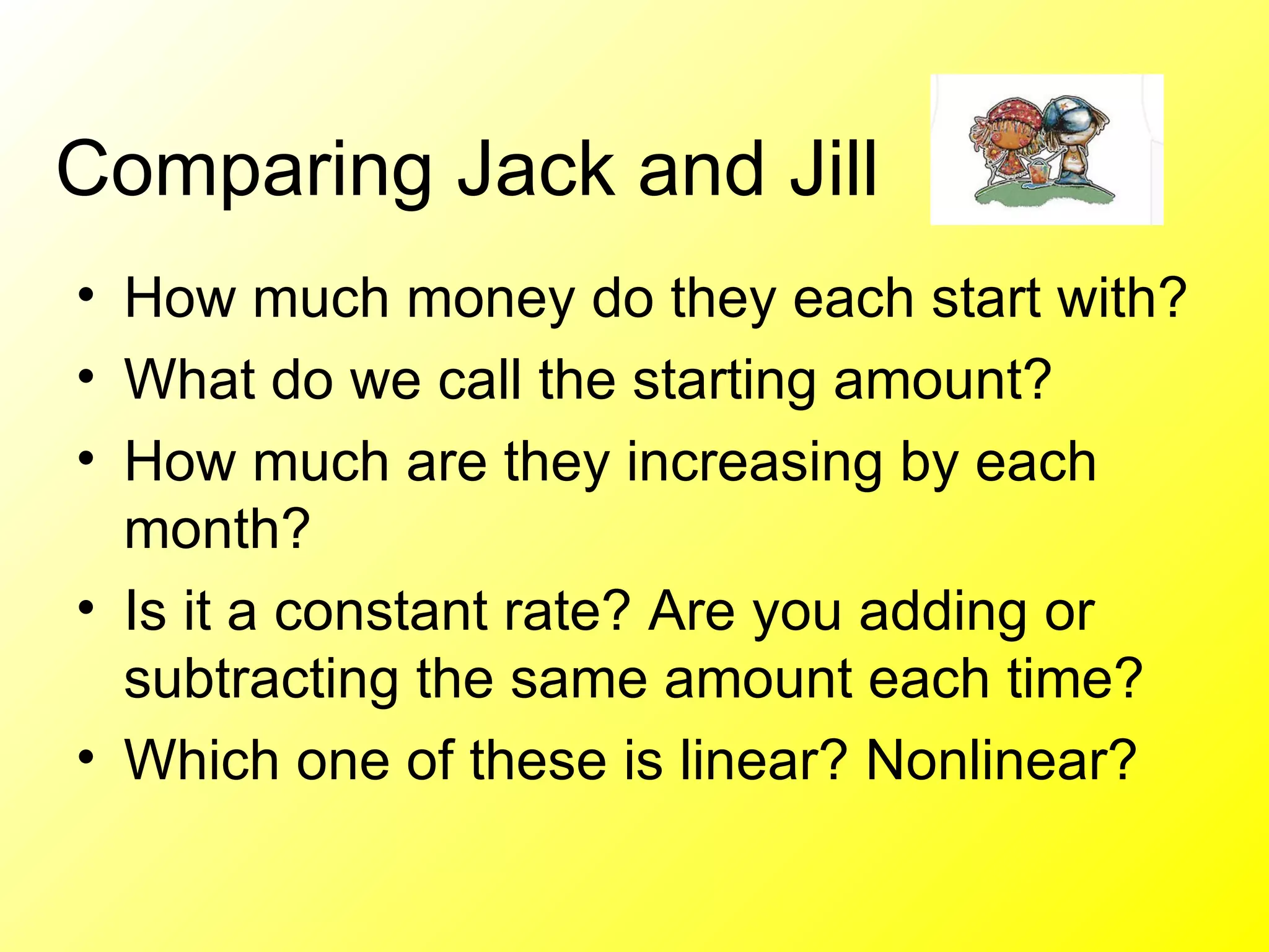 Comparing Jack and Jill  How much money do they each start with? What do we call the starting amount? How much are they increasing by each month? Is it a constant rate? Are you adding or subtracting the same amount each time?  Which one of these is linear? Nonlinear?  