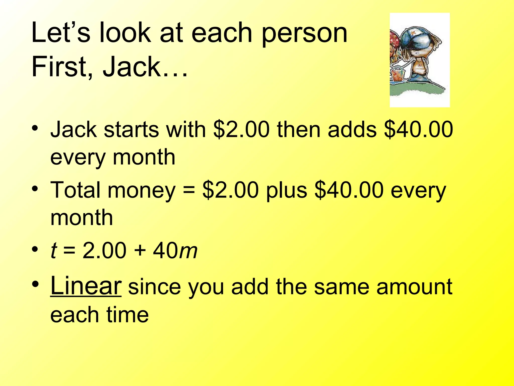 Let’s look at each person First, Jack…  Jack starts with $2.00 then adds $40.00 every month Total money = $2.00 plus $40.00 every month t  = 2.00 + 40 m   Linear  since you add the same amount each time 