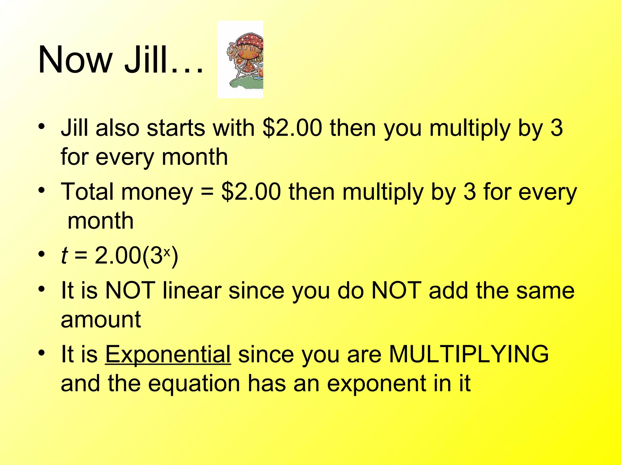 Now Jill… Jill also starts with $2.00 then you multiply by 3 for every month Total money = $2.00 then multiply by 3 for every  month t  = 2.00(3 x ) It is NOT linear since you do NOT add the same amount It is  Exponential  since you are MULTIPLYING and the equation has an exponent in it 