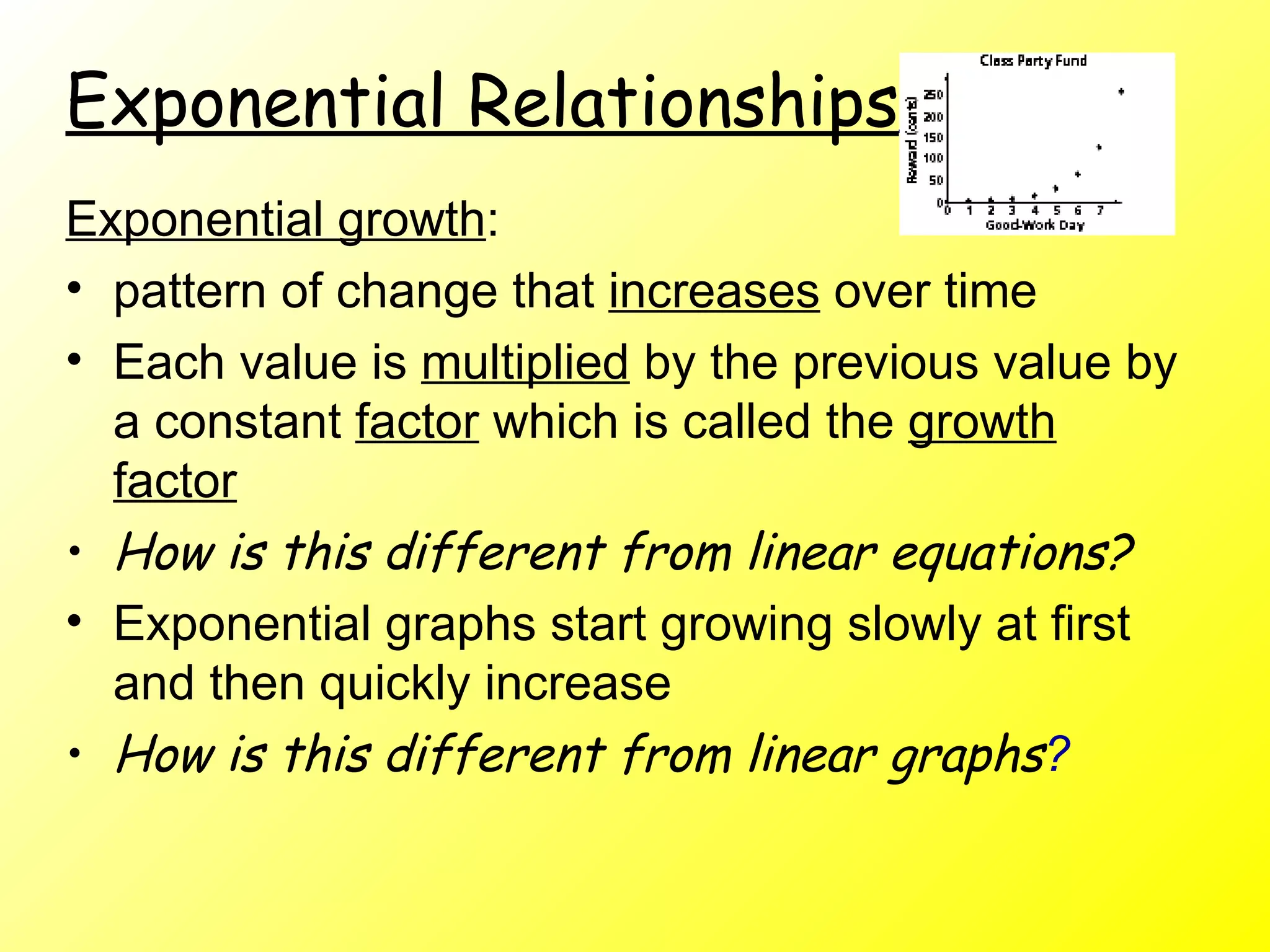 Exponential Relationships   Exponential growth :  pattern of change that  increases  over time Each value is  multiplied  by the previous value by a constant  factor  which is called the  growth factor How is this different from linear equations?   Exponential graphs start growing slowly at first and then quickly increase How is this different from linear graphs ?   