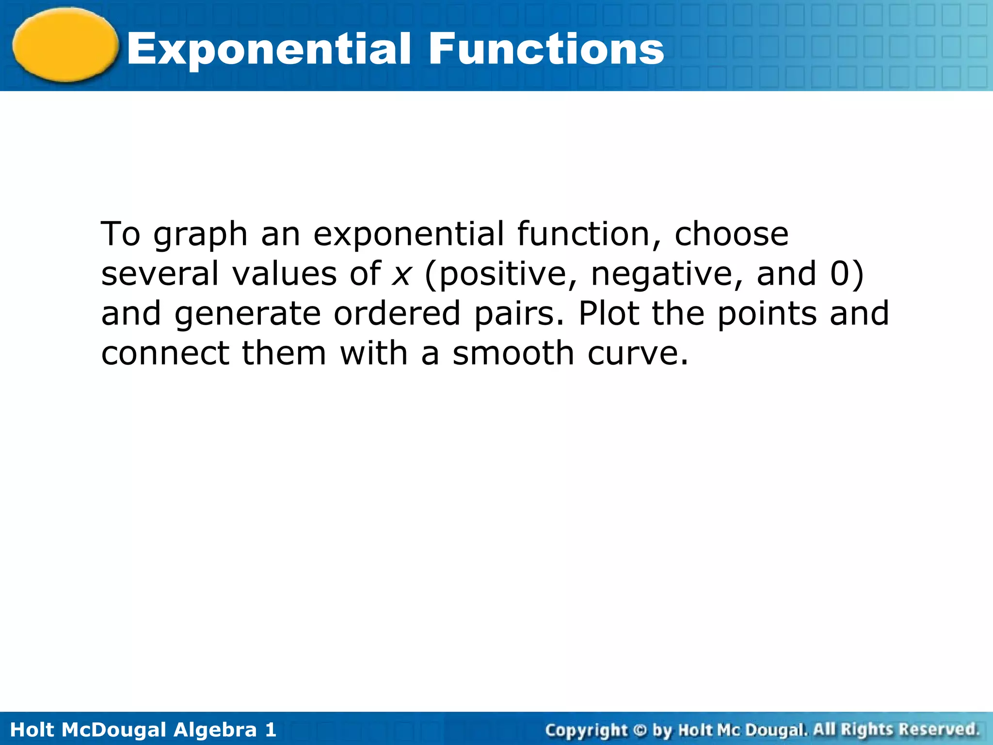 Holt McDougal Algebra 1
Exponential Functions
To graph an exponential function, choose
several values of x (positive, negative, and 0)
and generate ordered pairs. Plot the points and
connect them with a smooth curve.
 
