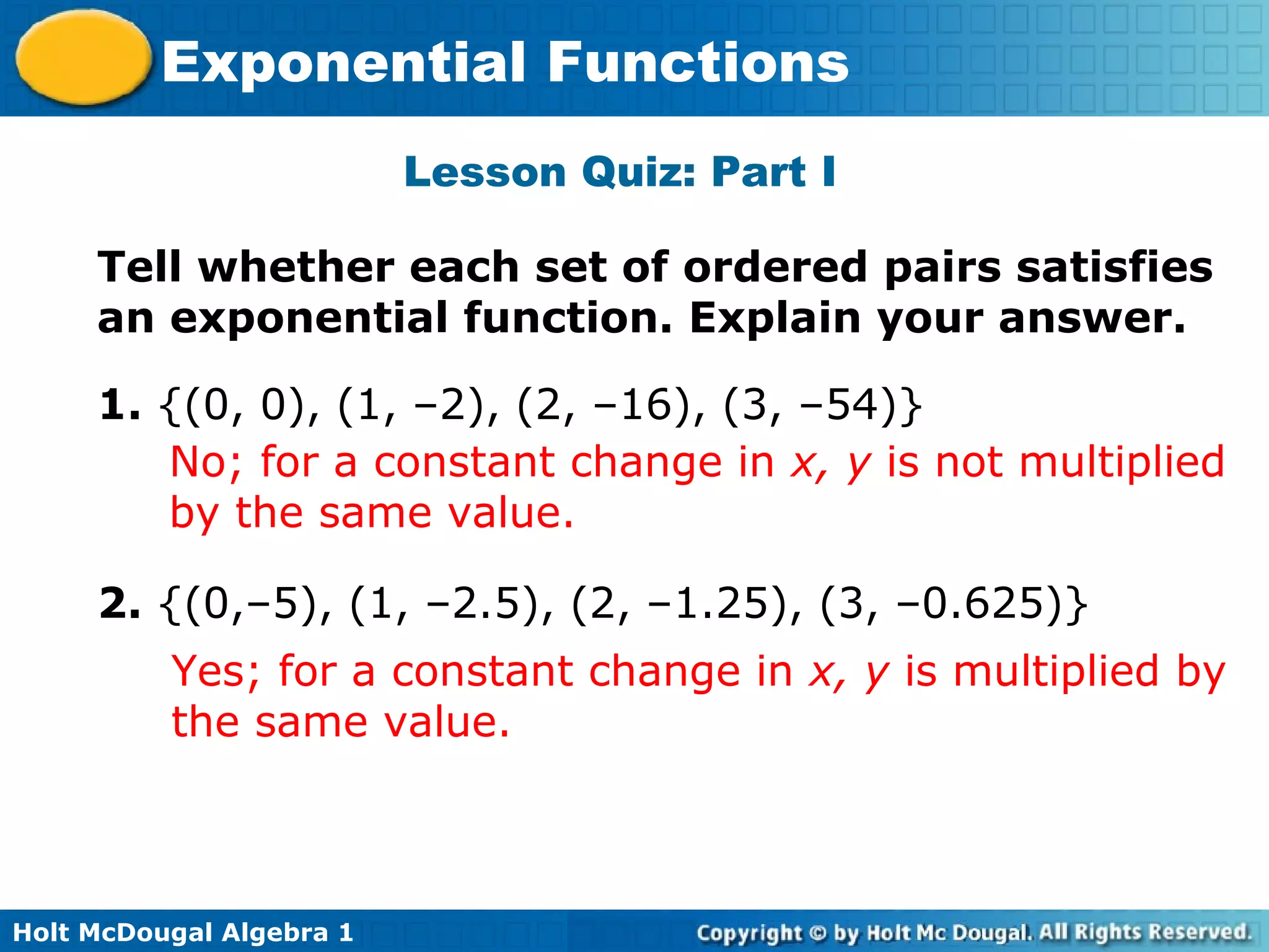 Holt McDougal Algebra 1
Exponential Functions
Lesson Quiz: Part I
1. {(0, 0), (1, –2), (2, –16), (3, –54)}
Tell whether each set of ordered pairs satisfies
an exponential function. Explain your answer.
No; for a constant change in x, y is not multiplied
by the same value.
2. {(0,–5), (1, –2.5), (2, –1.25), (3, –0.625)}
Yes; for a constant change in x, y is multiplied by
the same value.
 
