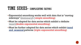Exponential smoothing works well with data that is “moving
sideways” (stationary) ( simple smoothing)
Must be adapted for data series which exhibit a definite
trend (double exponential smoothing)
Must be further adapted for data series which exhibit trend
and seasonal patterns (triple exponential smoothing)
 