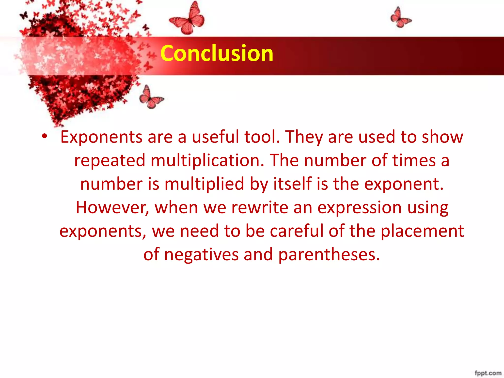 Conclusion
• Exponents are a useful tool. They are used to show
repeated multiplication. The number of times a
number is multiplied by itself is the exponent.
However, when we rewrite an expression using
exponents, we need to be careful of the placement
of negatives and parentheses.
 