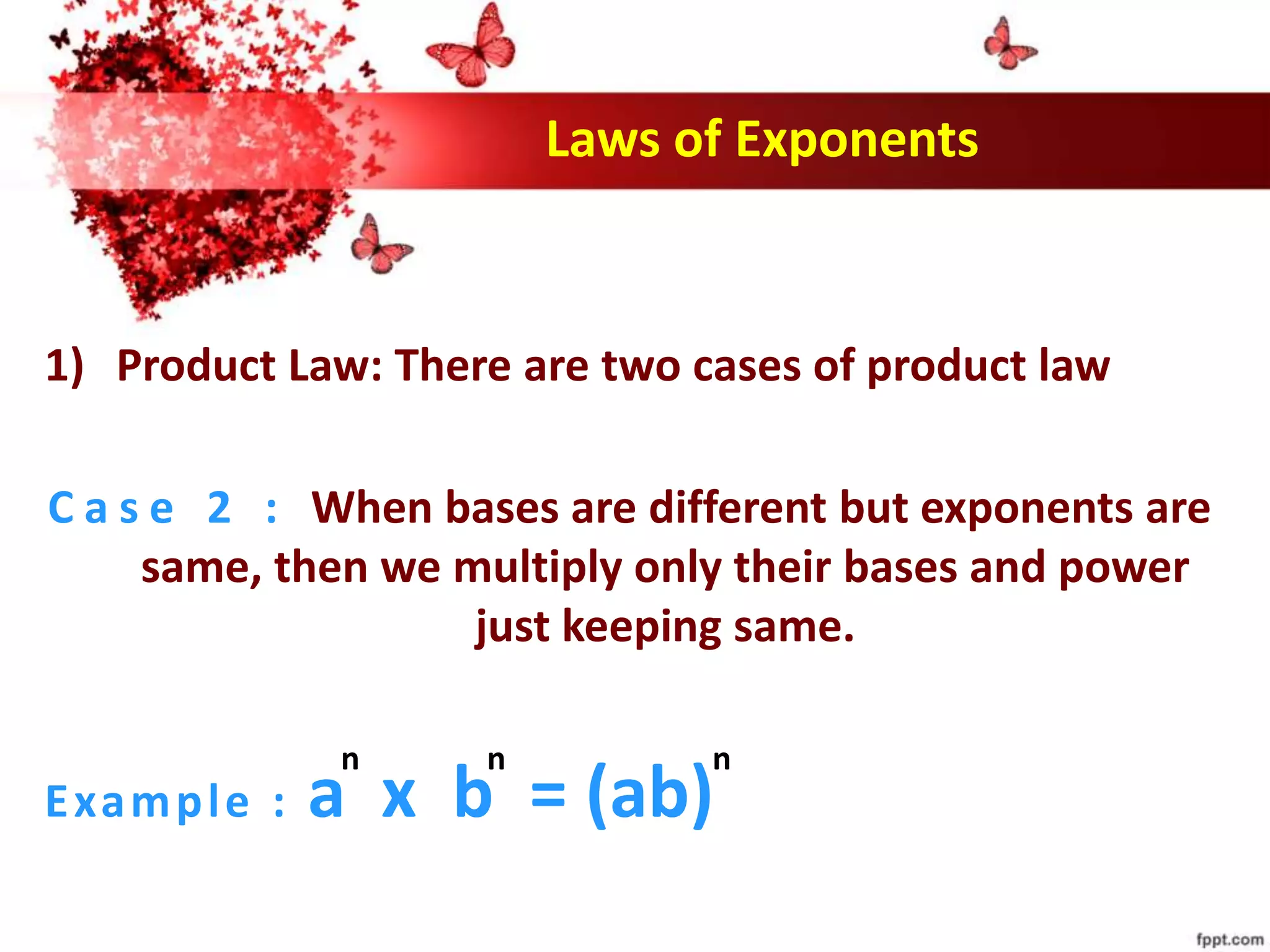 Laws of Exponents
1) Product Law: There are two cases of product law
C a s e 2 : When bases are different but exponents are
same, then we multiply only their bases and power
just keeping same.
Example : a x b = (ab)
n n n
 