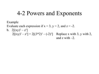 4-2 Powers and Exponents
Example
Evaluate each expression if x = 3, y = 2, and z = -2.
b. 2[(xy)2 – z3]
   2[(xy)2 – z3] = 2[(3*2)2 – (-2)3] Replace x with 3, y with 2,
                                      and z with –2.
 