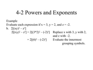 4-2 Powers and Exponents
Example
Evaluate each expression if x = 3, y = 2, and z = -2.
b. 2[(xy)2 – z3]
   2[(xy)2 – z3] = 2[(3*2)2 – (-2)3] Replace x with 3, y with 2,
                                      and z with –2.
                 = 2[(6)2 – (-2)3]    Evaluate the innermost
                                              grouping symbols.
 