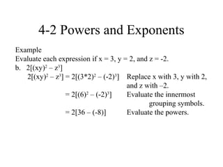 4-2 Powers and Exponents
Example
Evaluate each expression if x = 3, y = 2, and z = -2.
b. 2[(xy)2 – z3]
   2[(xy)2 – z3] = 2[(3*2)2 – (-2)3] Replace x with 3, y with 2,
                                      and z with –2.
                 = 2[(6)2 – (-2)3]    Evaluate the innermost
                                              grouping symbols.
                 = 2[36 – (-8)]       Evaluate the powers.
 