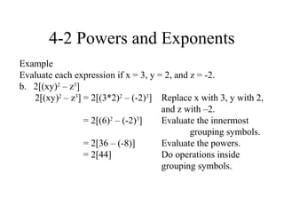 4-2 Powers and Exponents
Example
Evaluate each expression if x = 3, y = 2, and z = -2.
b. 2[(xy)2 – z3]
   2[(xy)2 – z3] = 2[(3*2)2 – (-2)3] Replace x with 3, y with 2,
                                      and z with –2.
                 = 2[(6)2 – (-2)3]    Evaluate the innermost
                                              grouping symbols.
                 = 2[36 – (-8)]       Evaluate the powers.
                 = 2[44]              Do operations inside
                                      grouping symbols.
 