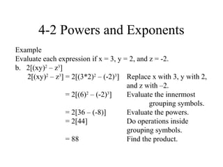 4-2 Powers and Exponents
Example
Evaluate each expression if x = 3, y = 2, and z = -2.
b. 2[(xy)2 – z3]
   2[(xy)2 – z3] = 2[(3*2)2 – (-2)3] Replace x with 3, y with 2,
                                      and z with –2.
                 = 2[(6)2 – (-2)3]    Evaluate the innermost
                                              grouping symbols.
                 = 2[36 – (-8)]       Evaluate the powers.
                 = 2[44]              Do operations inside
                                      grouping symbols.
                 = 88                 Find the product.
 