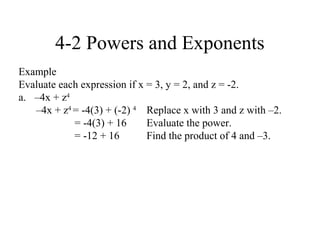 4-2 Powers and Exponents
Example
Evaluate each expression if x = 3, y = 2, and z = -2.
a. –4x + z4
   –4x + z4 = -4(3) + (-2) 4 Replace x with 3 and z with –2.
            = -4(3) + 16      Evaluate the power.
            = -12 + 16        Find the product of 4 and –3.
 