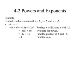 4-2 Powers and Exponents
Example
Evaluate each expression if x = 3, y = 2, and z = -2.
a. –4x + z4
   –4x + z4 = -4(3) + (-2) 4 Replace x with 3 and z with –2.
            = -4(3) + 16      Evaluate the power.
            = -12 + 16        Find the product of 4 and –3.
            =4                Find the sum.
 