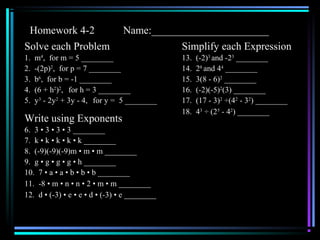 Homework 4-2 Name:______________________
Solve each Problem
1. m4
, for m = 5 ________
2. -(2p)2
, for p = 7 ________
3. b6
, for b = -1 ________
4. (6 + h2
)2
, for h = 3 ________
5. y3
- 2y2
+ 3y - 4, for y = 5 ________
Write using Exponents
6. 3 • 3 • 3 • 3 ________
7. k • k • k • k • k ________
8. (-9)(-9)(-9)m • m • m ________
9. g • g • g • g • h ________
10. 7 • a • a • b • b • b ________
11. -8 • m • n • n • 2 • m • m ________
12. d • (-3) • e • e • d • (-3) • e ________
Simplify each Expression
13. (-2)3
and -23
________
14. 28
and 44
________
15. 3(8 - 6)2
________
16. (-2)(-5)2
(3) ________
17. (17 - 3)2
÷(42
- 32
) ________
18. 43
÷ (25
- 42
) ________
 