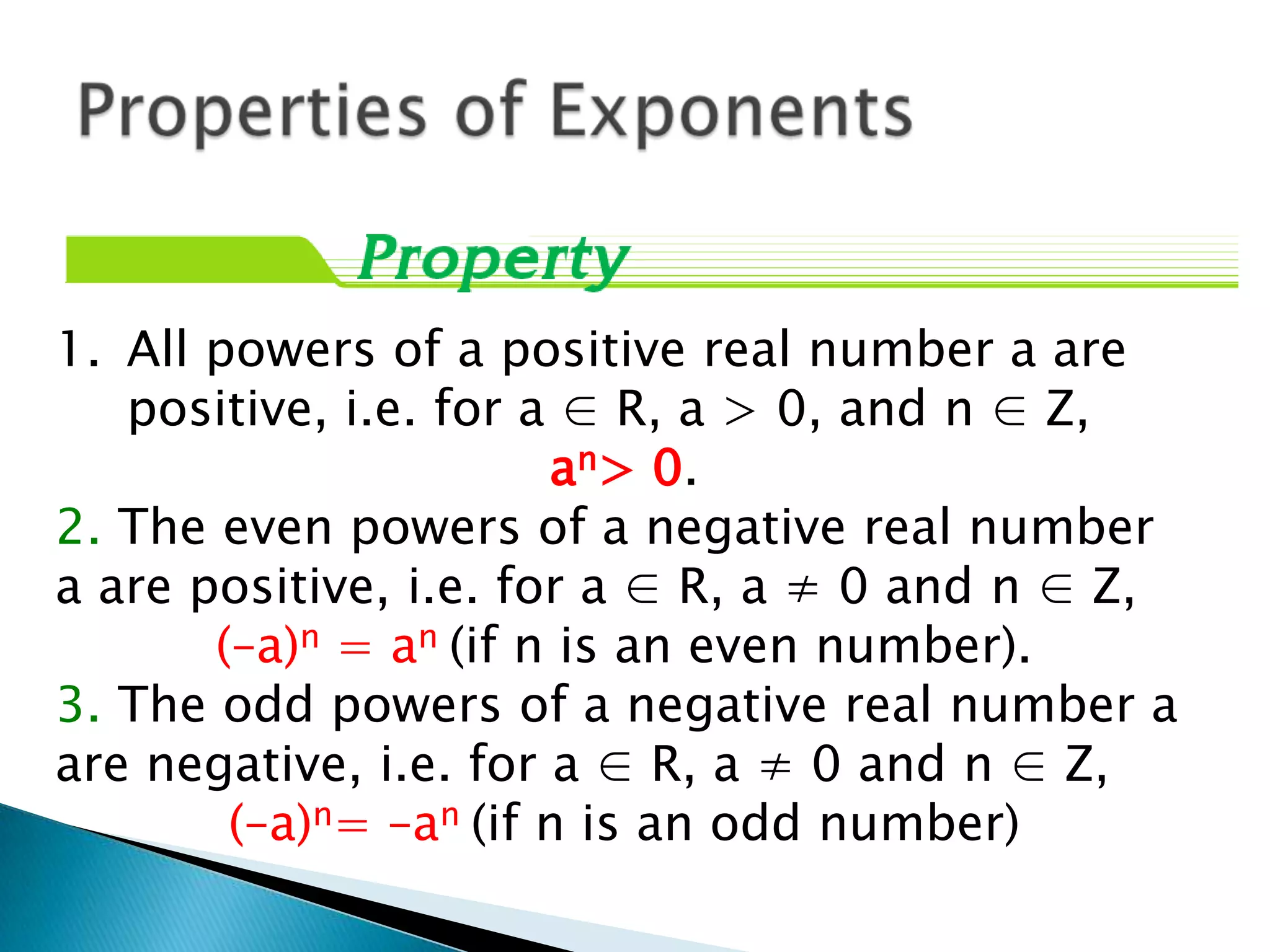 1. All powers of a positive real number a are
   positive, i.e. for a ∈ R, a > 0, and n ∈ Z,
                       an> 0.
2. The even powers of a negative real number
a are positive, i.e. for a ∈ R, a ≠ 0 and n ∈ Z,
       (–a)n = an (if n is an even number).
3. The odd powers of a negative real number a
are negative, i.e. for a ∈ R, a ≠ 0 and n ∈ Z,
        (–a)n= –an (if n is an odd number)
 