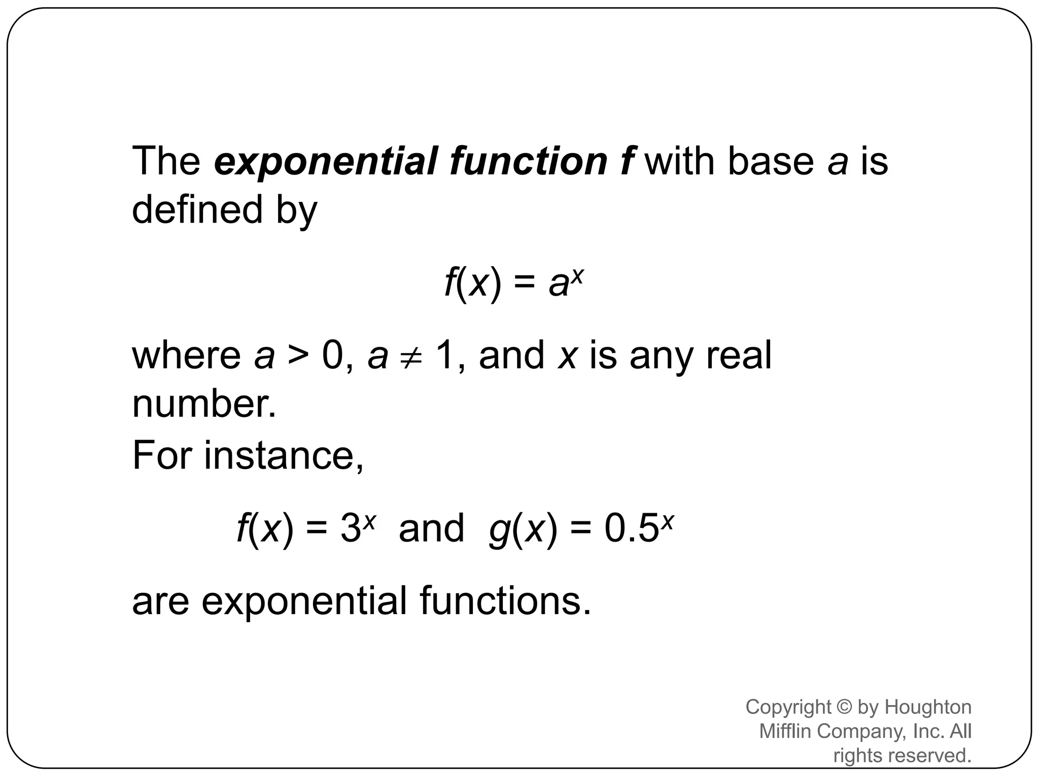 The exponential function f with base a is
defined by
                 f(x) = ax
where a > 0, a   1, and x is any real
number.
For instance,
     f(x) = 3x and g(x) = 0.5x
are exponential functions.

                                   Copyright © by Houghton
                                    Mifflin Company, Inc. All
                                             rights reserved.
 