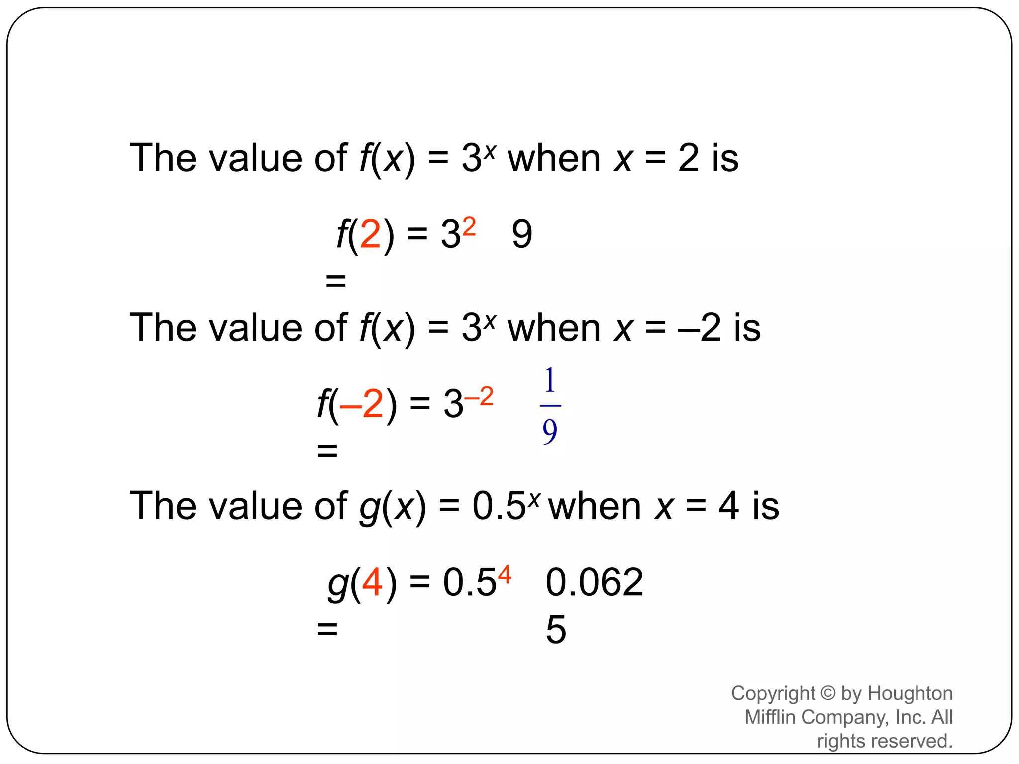 The value of f(x) = 3x when x = 2 is
           f(2) = 32 9
          =
The value of f(x) = 3x when x = –2 is
                        1
          f(–2) = 3–2
                        9
          =
The value of g(x) = 0.5x when x = 4 is
           g(4) = 0.54 0.062
           =           5
                                   Copyright © by Houghton
                                    Mifflin Company, Inc. All
                                             rights reserved.
 
