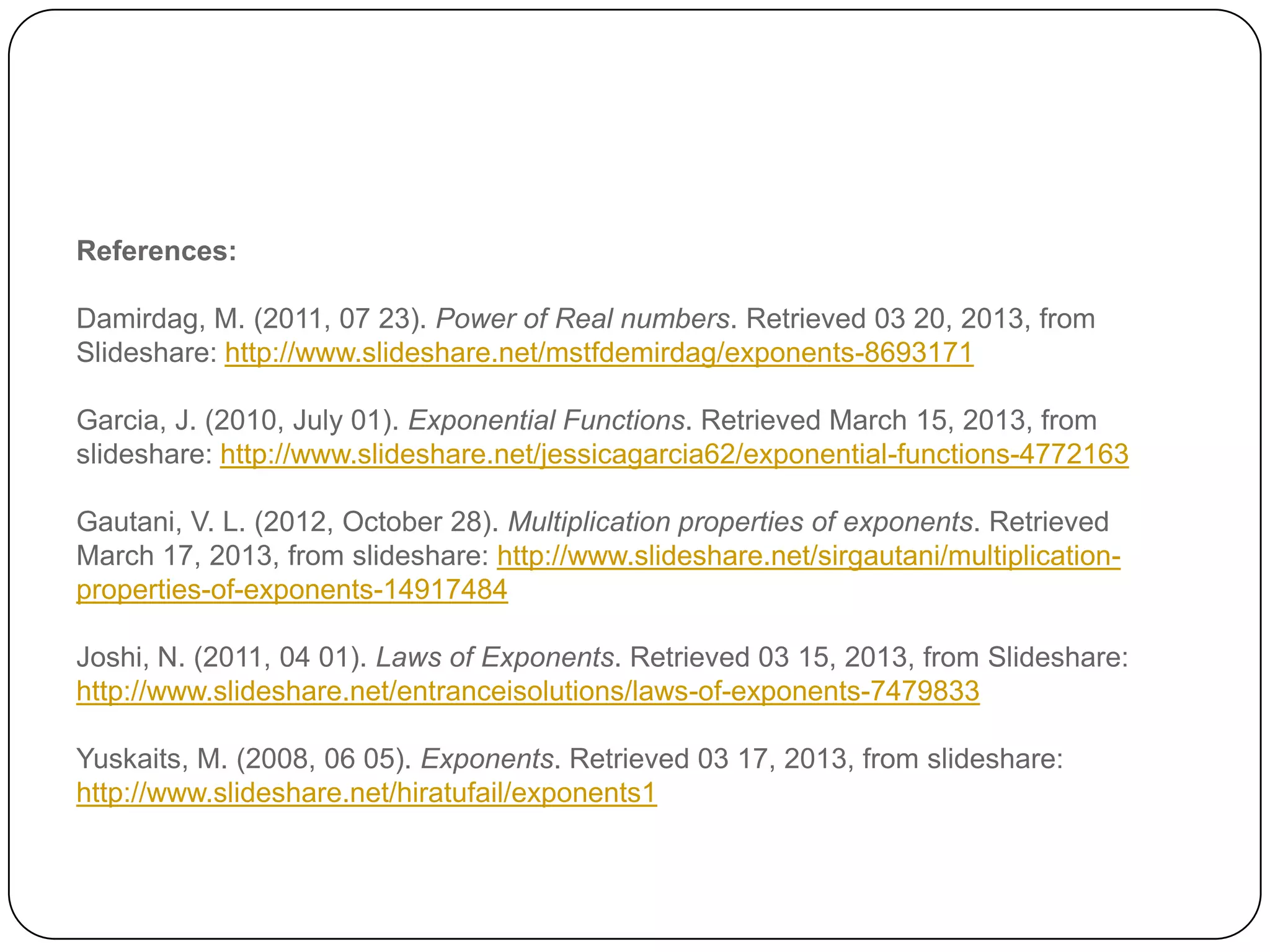 References:

Damirdag, M. (2011, 07 23). Power of Real numbers. Retrieved 03 20, 2013, from
Slideshare: http://www.slideshare.net/mstfdemirdag/exponents-8693171

Garcia, J. (2010, July 01). Exponential Functions. Retrieved March 15, 2013, from
slideshare: http://www.slideshare.net/jessicagarcia62/exponential-functions-4772163

Gautani, V. L. (2012, October 28). Multiplication properties of exponents. Retrieved
March 17, 2013, from slideshare: http://www.slideshare.net/sirgautani/multiplication-
properties-of-exponents-14917484

Joshi, N. (2011, 04 01). Laws of Exponents. Retrieved 03 15, 2013, from Slideshare:
http://www.slideshare.net/entranceisolutions/laws-of-exponents-7479833

Yuskaits, M. (2008, 06 05). Exponents. Retrieved 03 17, 2013, from slideshare:
http://www.slideshare.net/hiratufail/exponents1
 