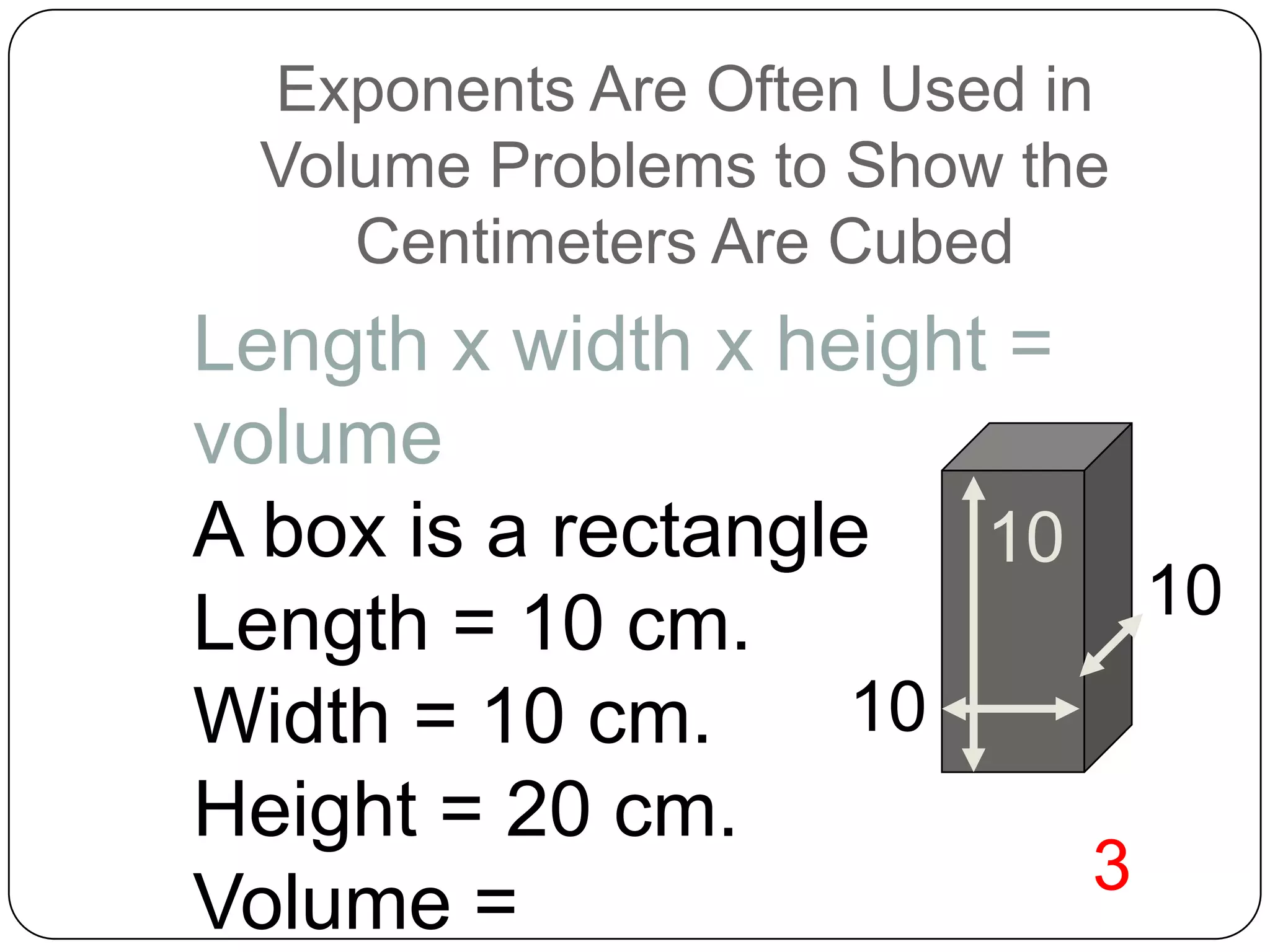 Exponents Are Often Used in
 Volume Problems to Show the
    Centimeters Are Cubed
Length x width x height =
volume
A box is a rectangle 10
Length = 10 cm.             10
Width = 10 cm.      10
Height = 20 cm.
                          3
Volume =
 