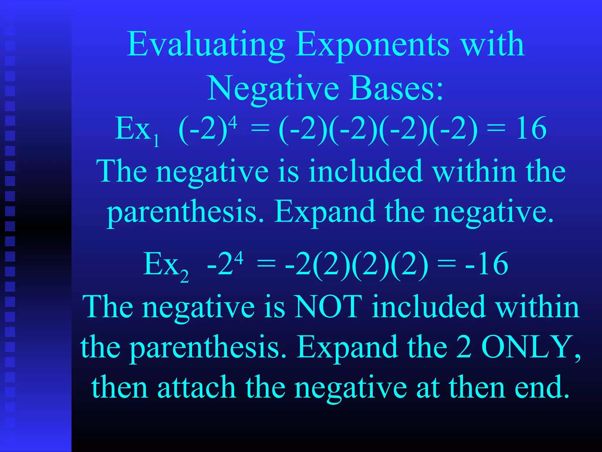 Evaluating Exponents with
Negative Bases:
Ex1 (-2)4
= (-2)(-2)(-2)(-2) = 16
Ex2 -24
= -2(2)(2)(2) = -16
The negative is included within the
parenthesis. Expand the negative.
The negative is NOT included within
the parenthesis. Expand the 2 ONLY,
then attach the negative at then end.
 