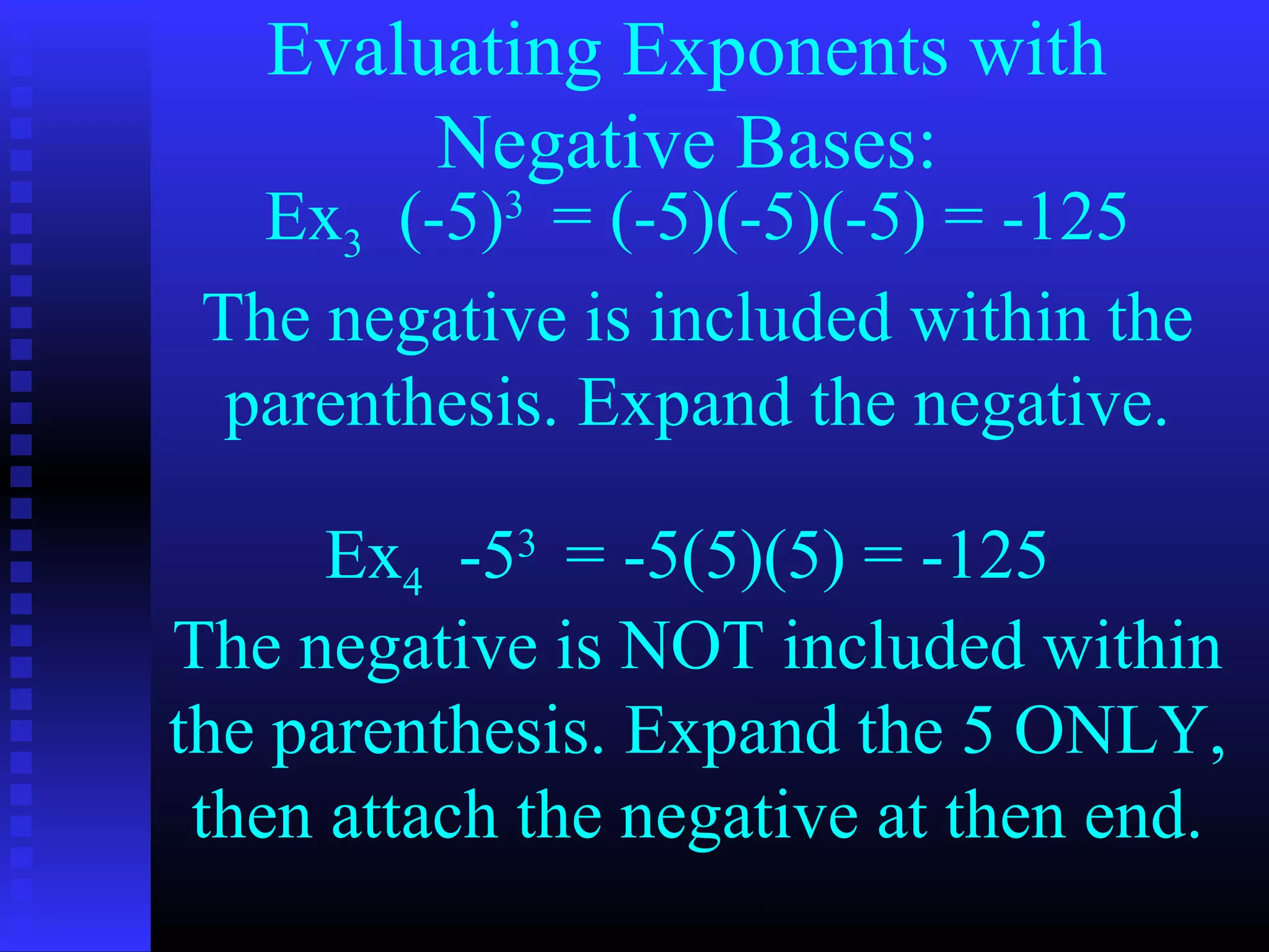 Evaluating Exponents with
Negative Bases:
Ex3 (-5)3
= (-5)(-5)(-5) = -125
Ex4 -53
= -5(5)(5) = -125
The negative is included within the
parenthesis. Expand the negative.
The negative is NOT included within
the parenthesis. Expand the 5 ONLY,
then attach the negative at then end.
 