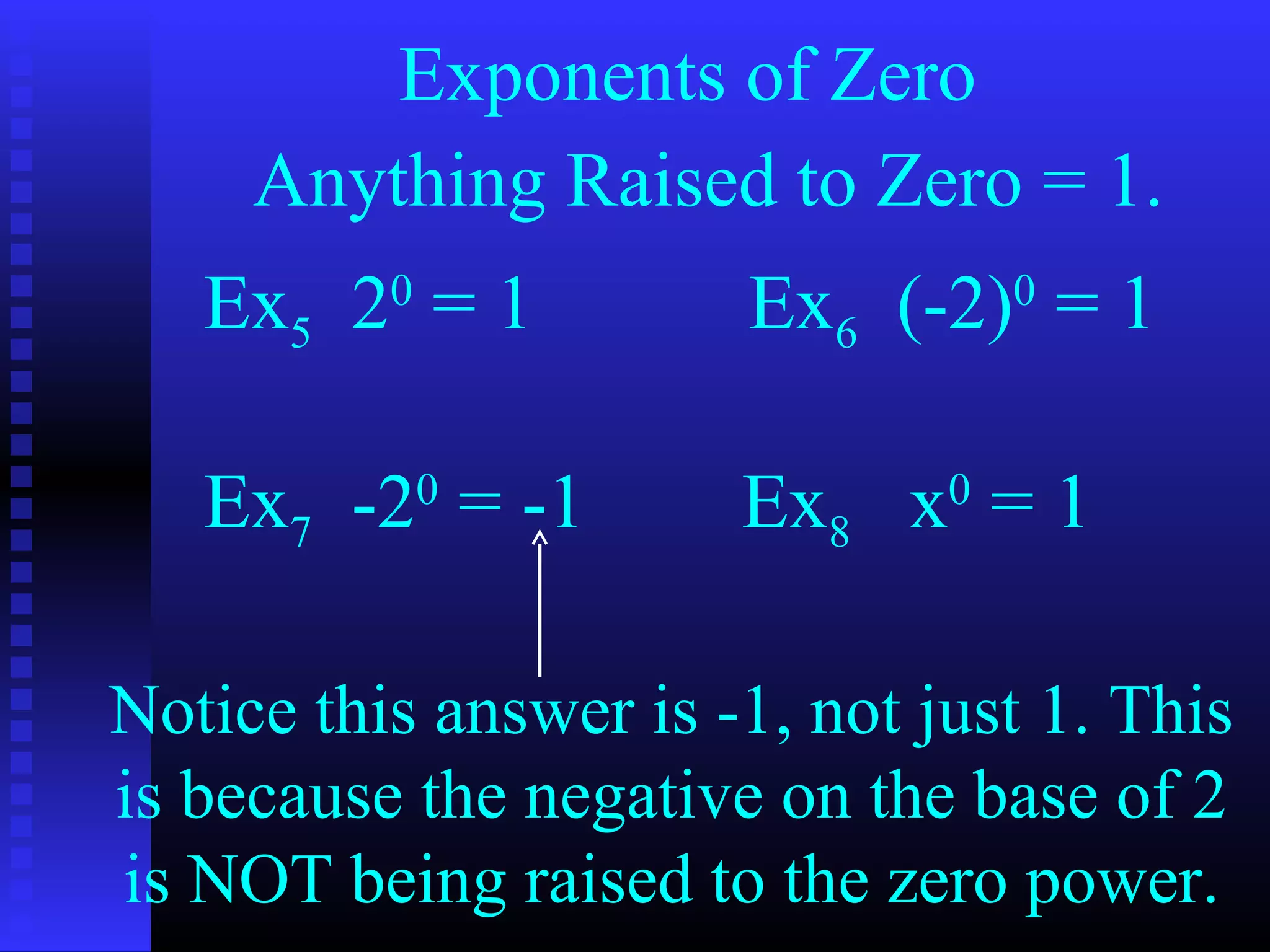 Exponents of Zero
Anything Raised to Zero = 1.
Ex5 20
= 1 Ex6 (-2)0
= 1
Ex7 -20
= -1 Ex8 x0
= 1
Notice this answer is -1, not just 1. This
is because the negative on the base of 2
is NOT being raised to the zero power.
 