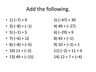 Add the following.
• 1) (−7) + 9 2) (−47) + 30
• 3) (−8) + (−1) 4) 49 + (−27)
• 5) (−1) + 5 6) (−29) + 9
• 7) (−6) + 12 8) 43 + (−1)
• 8) (−8) + (−5) 9) 10 + (−2) + 1
• 10) 11 + (−2) 11) (−2) + 11 + 4
• 13) 49 + (−15) 14) 12 + 7 + (−4)
 