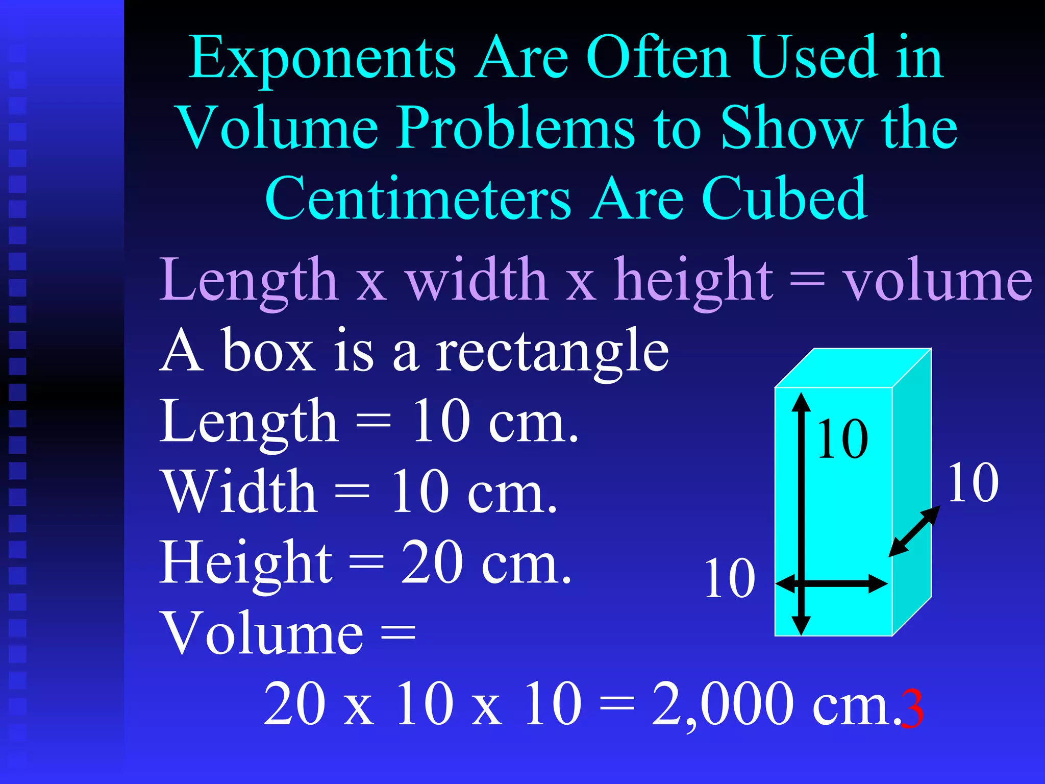 Exponents Are Often Used in Volume Problems to Show the Centimeters Are Cubed Length x width x height = volume A box is a rectangle Length = 10 cm. Width = 10 cm. Height = 20 cm. Volume =  20 x 10 x 10 = 2,000 cm. 3 10 10 10 