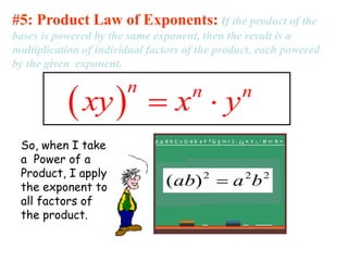 #5: Product Law of Exponents: If the product of the 
bases is powered by the same exponent, then the result is a 
multiplication of individual factors of the product, each powered 
by the given exponent. 
 n xy  xn  yn 
So, when I take 
a Power of a 
Product, I apply 
the exponent to 
all factors of 
the product. 
2 2 2 (ab)  a b 
 