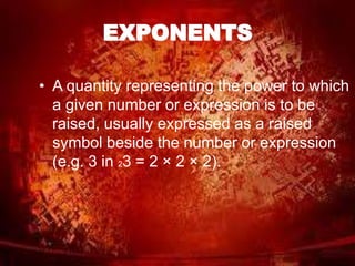 EXPONENTS 
• A quantity representing the power to which 
a given number or expression is to be 
raised, usually expressed as a raised 
symbol beside the number or expression 
(e.g. 3 in 23 = 2 × 2 × 2). 
 