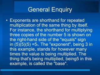 General Enquiry 
• Exponents are shorthand for repeated 
multiplication of the same thing by itself. 
For instance, the shorthand for multiplying 
three copies of the number 5 is shown on 
the right-hand side of the "equals" sign 
in (5)(5)(5) =53. The "exponent", being 3 in 
this example, stands for however many 
times the value is being multiplied. The 
thing that's being multiplied, being5 in this 
example, is called the "base". 
 