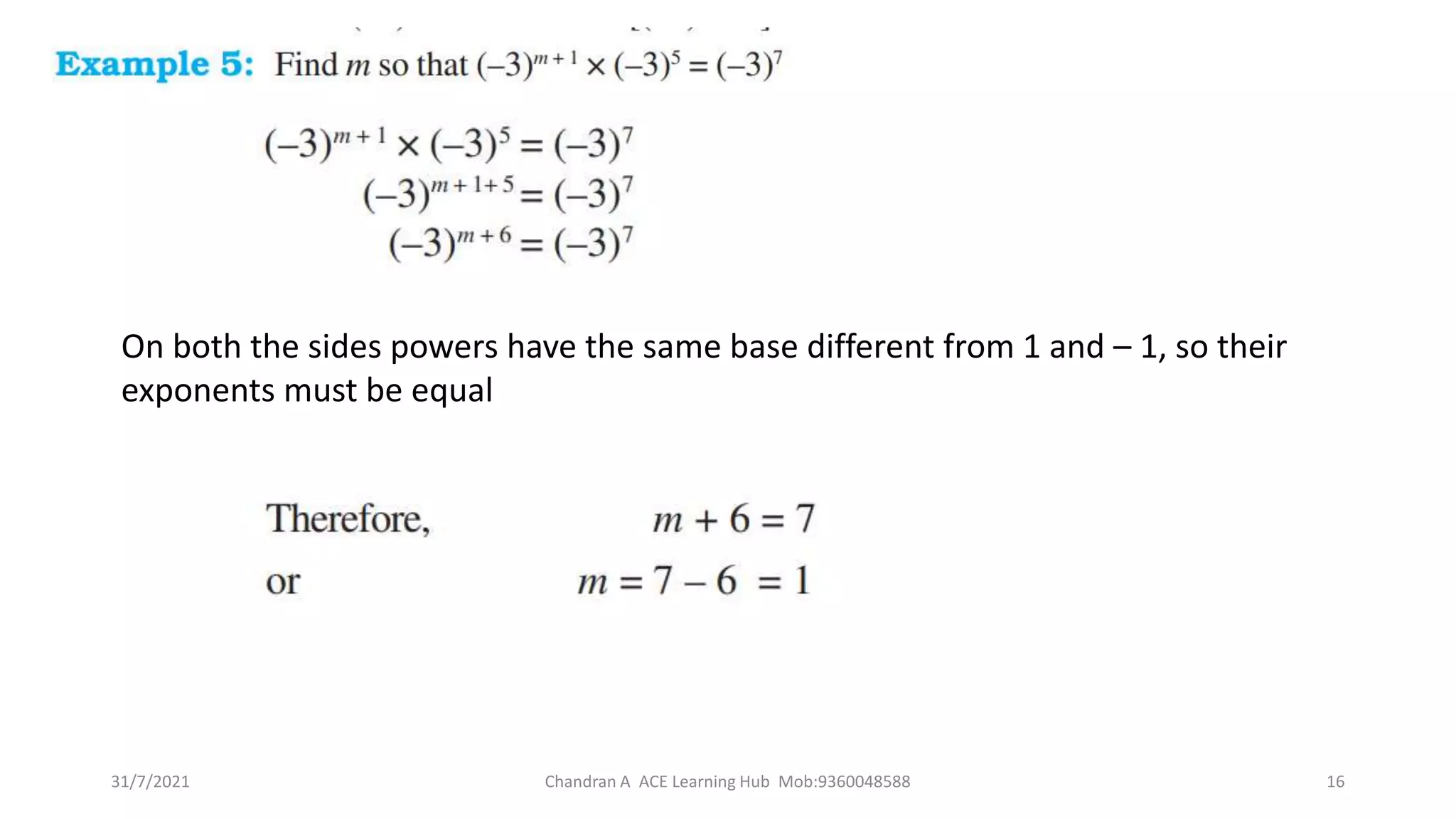On both the sides powers have the same base different from 1 and – 1, so their
exponents must be equal
31/7/2021 Chandran A ACE Learning Hub Mob:9360048588 16
 