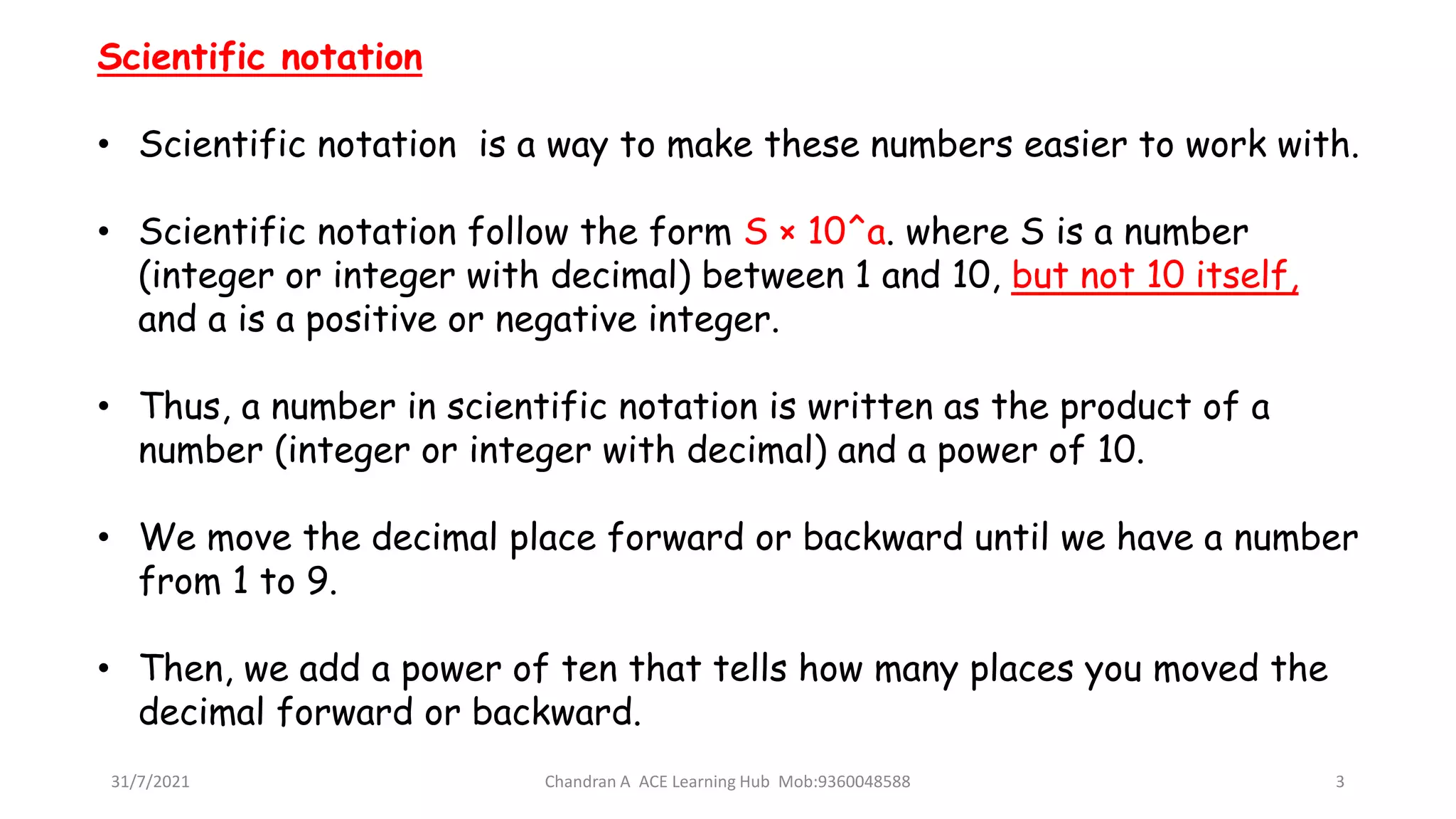 31/7/2021 Chandran A ACE Learning Hub Mob:9360048588 3
Scientific notation
• Scientific notation is a way to make these numbers easier to work with.
• Scientific notation follow the form S × 10^a. where S is a number
(integer or integer with decimal) between 1 and 10, but not 10 itself,
and a is a positive or negative integer.
• Thus, a number in scientific notation is written as the product of a
number (integer or integer with decimal) and a power of 10.
• We move the decimal place forward or backward until we have a number
from 1 to 9.
• Then, we add a power of ten that tells how many places you moved the
decimal forward or backward.
 