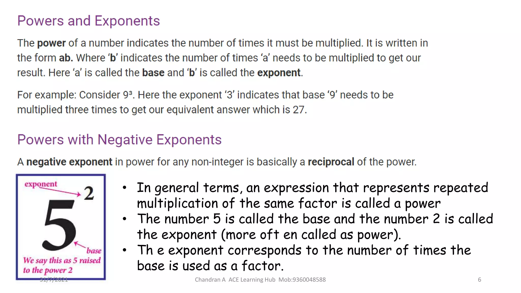 • In general terms, an expression that represents repeated
multiplication of the same factor is called a power
• The number 5 is called the base and the number 2 is called
the exponent (more oft en called as power).
• Th e exponent corresponds to the number of times the
base is used as a factor.
31/7/2021 Chandran A ACE Learning Hub Mob:9360048588 6
 