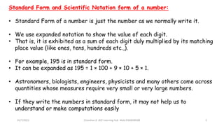 Standard Form and Scientific Notation form of a number:
• Standard Form of a number is just the number as we normally write it.
• We use expanded notation to show the value of each digit.
• That is, it is exhibited as a sum of each digit duly multiplied by its matching
place value (like ones, tens, hundreds etc.,).
• For example, 195 is in standard form.
• It can be expanded as 195 = 1 × 100 + 9 × 10 + 5 × 1.
• Astronomers, biologists, engineers, physicists and many others come across
quantities whose measures require very small or very large numbers.
• If they write the numbers in standard form, it may not help us to
understand or make computations easily
31/7/2021 Chandran A ACE Learning Hub Mob:9360048588 2
 