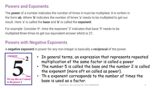 • In general terms, an expression that represents repeated
multiplication of the same factor is called a power
• The number 5 is called the base and the number 2 is called
the exponent (more oft en called as power).
• Th e exponent corresponds to the number of times the
base is used as a factor.
31/7/2021 Chandran A ACE Learning Hub Mob:9360048588 6
 