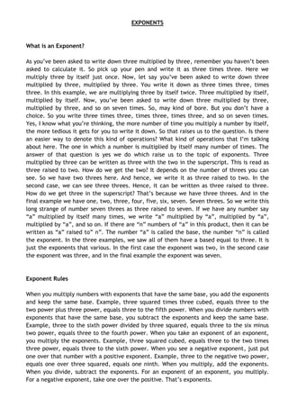 EXPONENTS
What is an Exponent?
As you’ve been asked to write down three multiplied by three, remember you haven’t been
asked to calculate it. So pick up your pen and write it as three times three. Here we
multiply three by itself just once. Now, let say you’ve been asked to write down three
multiplied by three, multiplied by three. You write it down as three times three, times
three. In this example, we are multiplying three by itself twice. Three multiplied by itself,
multiplied by itself. Now, you’ve been asked to write down three multiplied by three,
multiplied by three, and so on seven times. So, may kind of bore. But you don’t have a
choice. So you write three times three, times three, times three, and so on seven times.
Yes, I know what you’re thinking, the more number of time you multiply a number by itself,
the more tedious it gets for you to write it down. So that raises us to the question. Is there
an easier way to denote this kind of operations? What kind of operations that I’m talking
about here. The one in which a number is multiplied by itself many number of times. The
answer of that question is yes we do which raise us to the topic of exponents. Three
multiplied by three can be written as three with the two in the superscript. This is read as
three raised to two. How do we get the two? It depends on the number of threes you can
see. So we have two threes here. And hence, we write it as three raised to two. In the
second case, we can see three threes. Hence, it can be written as three raised to three.
How do we get three in the superscript? That’s because we have three threes. And in the
final example we have one, two, three, four, five, six, seven. Seven threes. So we write this
long strange of number seven threes as three raised to seven. If we have any number say
“a” multiplied by itself many times, we write “a” multiplied by “a”, multiplied by “a”,
multiplied by “a”, and so on. If there are “n” numbers of “a” in this product, then it can be
written as “a” raised to” n”. The number “a” is called the base, the number “n” is called
the exponent. In the three examples, we saw all of them have a based equal to three. It is
just the exponents that various. In the first case the exponent was two, in the second case
the exponent was three, and in the final example the exponent was seven.
Exponent Rules
When you multiply numbers with exponents that have the same base, you add the exponents
and keep the same base. Example, three squared times three cubed, equals three to the
two power plus three power, equals three to the fifth power. When you divide numbers with
exponents that have the same base, you subtract the exponents and keep the same base.
Example, three to the sixth power divided by three squared, equals three to the six minus
two power, equals three to the fourth power. When you take an exponent of an exponent,
you multiply the exponents. Example, three squared cubed, equals three to the two times
three power, equals three to the sixth power. When you see a negative exponent, just put
one over that number with a positive exponent. Example, three to the negative two power,
equals one over three squared, equals one ninth. When you multiply, add the exponents.
When you divide, subtract the exponents. For an exponent of an exponent, you multiply.
For a negative exponent, take one over the positive. That’s exponents.
 