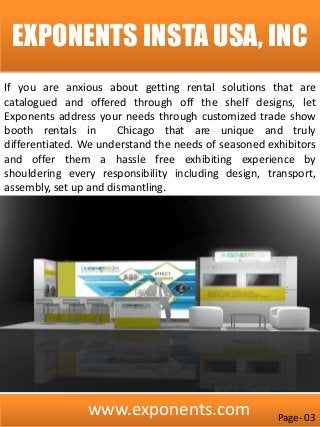 www.exponents.com
EXPONENTS INSTA USA, INC
If you are anxious about getting rental solutions that are
catalogued and offered through off the shelf designs, let
Exponents address your needs through customized trade show
booth rentals in Chicago that are unique and truly
differentiated. We understand the needs of seasoned exhibitors
and offer them a hassle free exhibiting experience by
shouldering every responsibility including design, transport,
assembly, set up and dismantling.
Page- 03
 