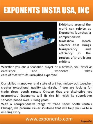 www.exponents.com
EXPONENTS INSTA USA, INC
Exhibitors around the
world can rejoice as
Exponents launches a
comprehensive
tradeshow booth
selector that brings
transparency and
efficiency in the
process of short listing
exhibits
Whether you are a seasoned player or a newbie, you deserve
excellence and Exponents takes
care of that with its unrivalled expertise.
Our skilled manpower and state of art technology put together
creates exceptional quality standards. If you are looking for
trade show booth rentals Chicago that are distinctive yet
economical, Exponents will fit the bill with its superlative
services honed over 30 long years.
With a comprehensive range of trade show booth rentals
Chicago, we promise clever solutions that will help you write a
winning story.
Page- 04
 