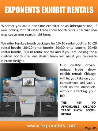 www.exponents.com
EXPONENTS EXHIBIT RENTALS
Whether you are a one-time exhibitor or an infrequent one, if
you looking for first rated trade show booth rentals Chicago you
may cease your search right here.
We offer turnkey booth packages for 10×10 rental booths, 10×20
rental booths, 20×20 rental booths, 20×30 rental booths, 20×40
rental booths, 30×30 rental booths and if you are looking for a
custom booth size, our design team will assist you to create
custom designs.
Our quality driven,
unique trade show
exhibit rentals Chicago
will let you take on your
competition and cast a
spell on the onlookers
without affecting your
ROI.
THE KEY TO
AFFORDABLE CHICAGO
TRADE SHOW BOOTH
RENTAL
Page- 05
 